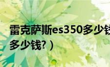 雷克萨斯es350多少钱一辆（雷克萨斯ex350多少钱?）