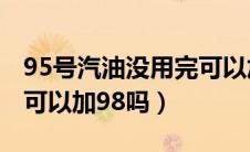 95号汽油没用完可以加98吗（95汽油没用完可以加98吗）