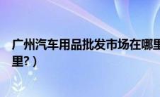 广州汽车用品批发市场在哪里（广州汽车用品批发市场在哪里?）