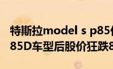 特斯拉model s p85价格（特斯拉发布新型P85D车型后股价狂跌8%）