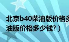 北京b40柴油版价格多少钱一台（北京b40柴油版价格多少钱?）