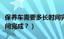 保养车需要多长时间完成（保养车需要多长时间完成？）