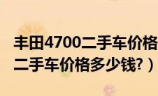 丰田4700二手车价格多少钱一台（丰田4700二手车价格多少钱?）