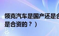 领克汽车是国产还是合资车（领克是国产的还是合资的？）