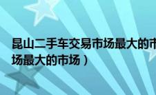 昆山二手车交易市场最大的市场在哪里（昆山二手车交易市场最大的市场）