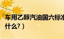 车用乙醇汽油国六标准（车用汽油国五标准是什么?）