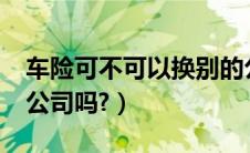 车险可不可以换别的公司吗?（车险能换保险公司吗?）