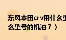 东风本田crv用什么型号机油（本田crv用什么型号的机油？）