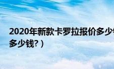 2020年新款卡罗拉报价多少钱啊（2020年新款卡罗拉报价多少钱?）