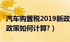 汽车购置税2019新政策（汽车购置税2019新政策如何计算?）