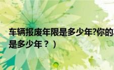 车辆报废年限是多少年?你的车快报废了吗?（车子报废年限是多少年？）