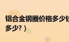 铝合金钢圈价格多少钱一米（铝合金钢圈价格多少?）