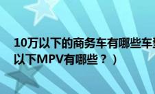 10万以下的商务车有哪些车型（10万以下商务车大全10万以下MPV有哪些？）