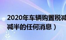 2020年车辆购置税减半吗（没有车辆购置税减半的任何消息）