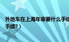 外地车在上海年审要什么手续（外地车在上海年检需要哪些手续?）