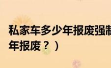 私家车多少年报废强制报废（私家车能开多少年报废？）