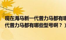 现在海马新一代普力马都有哪些型号啊图片（现在海马新一代普力马都有哪些型号啊？）