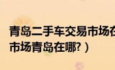 青岛二手车交易市场在什么地方（二手车交易市场青岛在哪?）