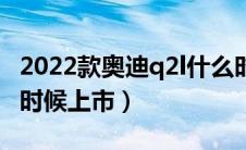 2022款奥迪q2l什么时候上市（奥迪Q2L什么时候上市）