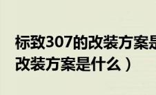 标致307的改装方案是什么样的（标致307的改装方案是什么）