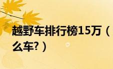 越野车排行榜15万（越野车排行榜15万有什么车?）
