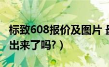 标致608报价及图片 最新报价（东风标致608出来了吗?）