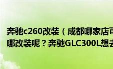 奔驰c260改装（成都哪家店可以改装奔驰？车友们一般都去哪改装呢？奔驰GLC300L想去提升下配置）