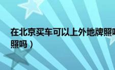 在北京买车可以上外地牌照吗?（可以在北京买车上外地牌照吗）