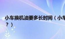 小车换机油要多长时间（小车一般多少公里换一次机油最佳？）