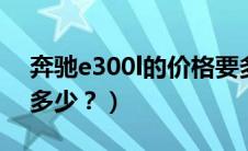 奔驰e300l的价格要多少（奔驰e200价格是多少？）