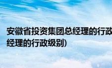 安徽省投资集团总经理的行政级别是什么(安徽省投资集团总经理的行政级别)