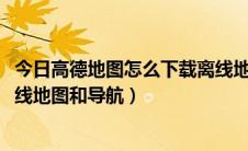 今日高德地图怎么下载离线地图2018（高德地图怎么下载离线地图和导航）