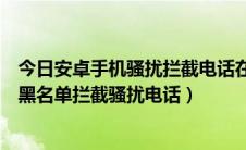 今日安卓手机骚扰拦截电话在哪里设置（如何设置安卓手机黑名单拦截骚扰电话）