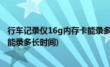 行车记录仪16g内存卡能录多长时间(行车记录仪16g内存卡能录多长时间)