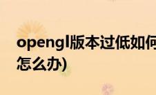 opengl版本过低如何解决(opengl版本过低怎么办)