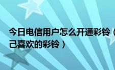 今日电信用户怎么开通彩铃（中国电信用户如何开通设置自己喜欢的彩铃）