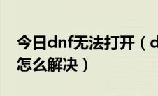 今日dnf无法打开（dnf地下城与勇士打不开怎么解决）