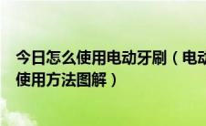 今日怎么使用电动牙刷（电动牙刷如何使用电动牙刷的正确使用方法图解）