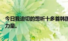 今日我迫切的想听十多首韩国歌和中文歌。我希望你能给我力量。