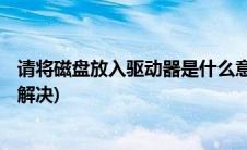 请将磁盘放入驱动器是什么意思(请将磁盘放入驱动器g怎么解决)