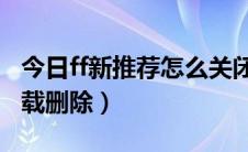 今日ff新推荐怎么关闭卸载（FF新鲜事如何卸载删除）