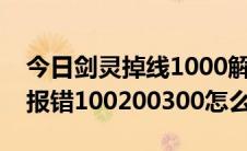 今日剑灵掉线1000解决方法（剑灵连接失败报错100200300怎么办）