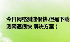 今日网络测速很快,但是下载速度好慢（下载速度慢 但是检测网速很快 解决方案）