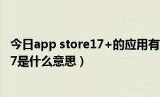 今日app store17+的应用有哪些（App store应用上显示17是什么意思）