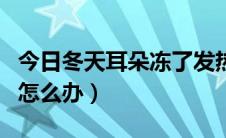 今日冬天耳朵冻了发热怎么办（冬天耳朵冻了怎么办）