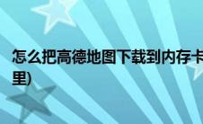 怎么把高德地图下载到内存卡上(怎么下载高德地图在内存卡里)