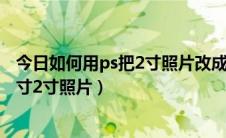 今日如何用ps把2寸照片改成1寸（如何利用ps把照片做成1寸2寸照片）