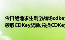 今日绝地求生刺激战场cdkey领取（绝地求生刺激战场怎样领取CDKey奖励,兑换CDKey）