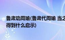 鲁肃劝周瑜(鲁肃代周瑜 当之路口 过蒙屯下  这个的全文和得到什么启示)