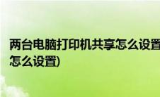 两台电脑打印机共享怎么设置同时打印(两台电脑打印机共享怎么设置)